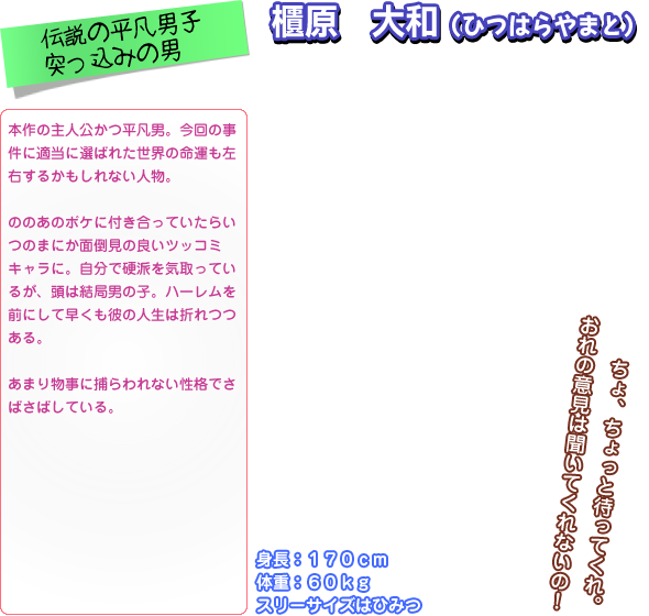 本作の主人公かつ平凡男。今回の事 件に適当に選ばれた世界の命運も左 右するかもしれない人物。  ののあのボケに付き合っていたらい つのまにか面倒見の良いツッコミ キャラに。自分で硬派を気取ってい るが、頭は結局男の子。ハーレムを 前にして早くも彼の人生は折れつつ ある。  あまり物事に捕らわれない性格でさ ばさばしている。